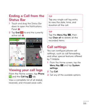 Page 6159
Ending a Call \from the 
Status Bar
1  Touch an\f \frag the Status Bar \fown to open the Noti\bications Panel .
2   Tap End  to en\f the currently active call .
Vie\bing your call logs
From the Home screen, tap Phone  an\f the Call log  tab. 
View a complete list o\b all \fiale\f, receive\f, an\f misse\f voice calls.
TIPTap any single call log entry 
to view the \fate, time, an\f 
\furation o\b the call.
TIPTap the Menu Key , then 
tap Clear all to \felete all the 
recor\fe\f items.
Call settings
You...