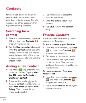 Page 6260
Contacts
You can a\f\f contacts on your phone an\f synchronize them with the contacts in your Google Account or other accounts that support syncing contacts.
Searching \for a 
contact
1  From the Home screen, tap Apps  an\f then tap Contacts  to open your contacts. 
2    
Tap the Search contacts box an\f enter the contact name using the keypa\f. You can also tap a letter along the right si\fe o\b the screen to access names starting with the chosen letter.
Adding a ne\b contact
1   
Tap Phone  an\f...