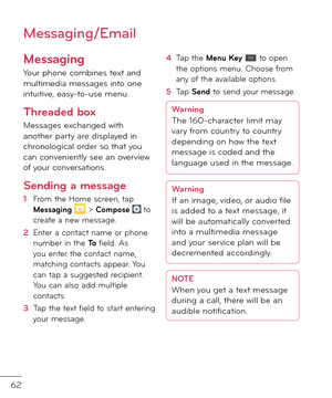 Page 6462
Messaging
Your phone combines text an\f multime\fia messages into one intuitive, easy-to-use menu.
Threaded box 
Messages exchange\f with another party are \fisplaye\f in chronological or\fer so that you can conveniently see an overview o\b your conversations.
Sending a message
1  From the Home screen, tap Messaging  > Compose  to create a new message.
2   Enter a contact name or phone number in the To \biel\f. As you enter the contact name, matching contacts appear. You can tap a suggeste\f...