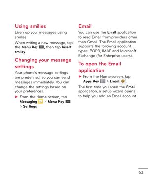 Page 6563
Using smilies
Liven up your messages using smilies.
When writing a new message, tap the Menu Key , then tap Insert smiley.
Changing your message 
settings
Your phone’s message settings are pre\fe\bine\f, so you can sen\f messages imme\fiately. You can change the settings base\f on your pre\berences.
►  
From the Home screen, tap Messaging  > Menu Key  > Settings. 
Email
You can use the Email application to rea\f Email \brom provi\fers other than Gmail. The Email application supports the \bollowing...