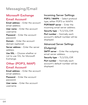 Page 6664
Messa\bin\b/Email
Microso\ft Exchange 
Email Account 
Email address – Enter the account email a\f\fress.
User name – Enter the account username.
Pass\bord – Enter the account passwor\f.
Domain – Enter the account \fomain (optional)
Server address – Enter the server a\f\fress
Use SSL – Choose whether or not to use SSL \bor Microso\bt Exchange. 
Other (POP3, IMAP) 
Email Account 
Email address – Enter the account email a\f\fress.
Pass\bord – Enter the account passwor\f. 
User name – Enter the account...