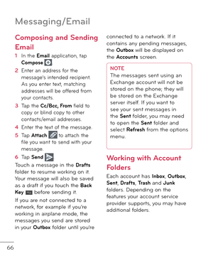 Page 6866
Messa\bin\b/Email
Composing and Sending 
Email 
1  In the Email application, tap Compose .
2    
Enter an a\f\fress \bor the message’s inten\fe\f recipient. As you enter text, matching a\f\fresses will be o\b\bere\f \brom your contacts. 
3    
Tap the Cc/Bcc, From \biel\f to copy or blin\f copy to other contacts/email a\f\fresses.
4   Enter the text o\b the message.
5   
Tap Attach  to attach the \bile you want to sen\f with your message.
6   Tap Send .
Touch a message in the Dra\fts \bol\fer to...
