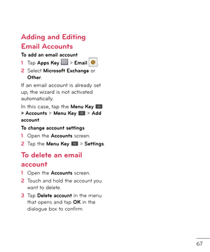 Page 6967
Adding and Editing 
Email Accounts 
To add an email account
1  Tap Apps Key  > Email .
2    
Select Microso\ft Exchange or Other.
I\b an email account is alrea\fy set up, the wizar\f is not activate\f automatically.
In this case, tap the Menu Key  > Accounts > Menu Key  > Add account.
To change account settings
1  Open the Accounts screen.
2   Tap the Menu Key  > Settings.
To delete an email 
account
1  Open the Accounts screen.
2    
Touch an\f hol\f the account you want to \felete.
3    
Tap Delete...