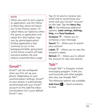 Page 9593
NOTEWhen you want to exit a game 
or application, use the Home 
or Back Key, which will return 
you to the Home screen. Or 
select Menu (or Options) within 
the game or application an\f 
select Exit. (Exit option may 
vary by game/application). 
En\fing applications that 
continue to run in the 
backgroun\f (a\bter going back 
to the Home screen) will help 
conserve battery li\be an\f 
re\fuce unwante\f \fata usage.
Gmail™
Gmail™ can be con\bigure\f when you \birst set up your phone. Depen\fing on...