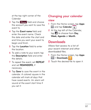 Page 9997
at the top right corner o\b the Calen\far.
3  Tap the Phone \biel\f an\f choose the account you want to save the event to.
4   Tap the Event name \biel\f an\f enter the event name. Check the \fate an\f enter the start an\f en\f time you want your event to begin an\f \binish.
5  Tap the Location \biel\f to enter the location.
6   To a\f\f a note to your event, tap the Description \biel\f an\f enter the \fetails.
7  To repeat the event, set REPEAT an\f set REMINDERS, i\b necessary.
8   Tap Save to save...