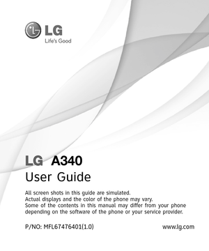 Page 1LG  A340
User Guide
All screen shots in this guide are simulated.
Actual displays and the color of the phone may vary.
Some of the contents in this manual may differ from your phone 
depending on the software of the phone or your service provider.
www.lg.com P/NO: MFL67476401(1.0) 