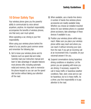 Page 103103
10 Driver Safety Tips
Your wireless phone gives you the powerful 
ability to communicate by voice almost 
anywhere, anytime. An important responsibility 
accompanies the benefits of wireless phones, 
one that every user must uphold.
When operating a car, driving is your first 
responsibility.
When using your wireless phone behind the 
wheel of a car, practice good common sense 
and remember the following tips:
1.Get to know your wireless phone and its 
features such as speed dial and redial....