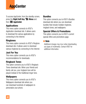 Page 4242
AppCenter
To access AppCenter, from the standby screen, 
press the Right Soft KeyMenu and 
then AppCenter. 
ApplicationsThis menu option connects to AT&T’s 
Application download site. It allows users 
to download the various applications by 
connecting to the Internet.
RingtonesThis menu option connects to AT&T’s Ringtone 
download site. It allows users to download 
various ringtones by connecting to the Internet.
Just For YouThis menu option connects you to AT&T’s 
recommendations for downloads....