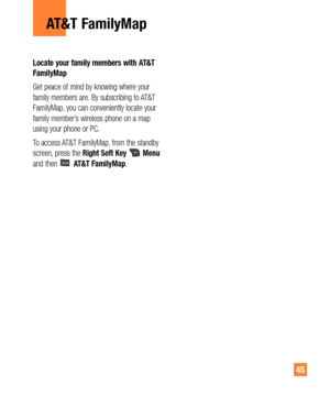 Page 4545
Locate your family members with AT&T 
FamilyMap
Get peace of mind by knowing where your 
family members are. By subscribing to AT&T 
FamilyMap, you can conveniently locate your 
family member’s wireless phone on a map 
using your phone or PC.
To access AT&T FamilyMap, from the standby 
screen, press the Right Soft Key
Menu
and then AT&T FamilyMap.
AT&T FamilyMap 