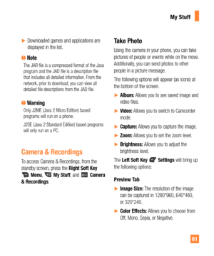 Page 6161
yDownloaded games and applications are 
displayed in the list.
 NoteThe JAR file is a compressed format of the Java 
program and the JAD file is a description file 
that includes all detailed information. From the 
network, prior to download, you can view all 
detailed file descriptions from the JAD file.
 WarningOnly J2ME (Java 2 Micro Edition) based 
programs will run on a phone.
J2SE (Java 2 Standard Edition) based programs 
will only run on a PC.
Camera & Recordings
To access Camera &...