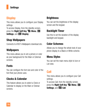 Page 7070
Display
This menu allows you to configure your Display 
settings. 
To access Display, from the standby screen, 
press the Right Soft Key
Menu, Settings, and Display.
Shop Wallpapers
Connects to AT&T’s Wallpapers download site.
Wallpapers
This menu allows you to set a picture or color 
as your background for the Main or External 
screens.
Fonts
You can configure the font size and color of the 
font that your phone uses.
Clocks & Calendar
This feature allows you to select a Clock or 
Calendar to display...