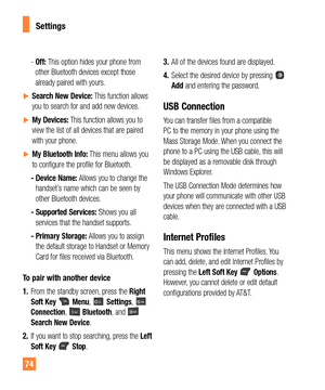 Page 7474
- Off: This option hides your phone from 
other Bluetooth devices except those 
already paired with yours.
ySearch New Device: This function allows 
you to search for and add new devices.
yMy Devices: This function allows you to 
view the list of all devices that are paired 
with your phone.
yMy Bluetooth Info: This menu allows you 
to configure the profile for Bluetooth. 
- Device Name: Allows you to change the 
handset’s name which can be seen by 
other Bluetooth devices.
- Supported...