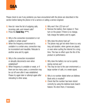 Page 8080
Q&A
Please check to see if any problems you have encountered with the phone are described in this 
section before taking the phone in for a service or calling a service engineer.
QHow do I view the list of outgoing calls, 
incoming calls, and missed calls?
APress the Send Key.
QWhy is the connection inconsistent or not 
audible in certain areas?
AWhen the frequency environment is 
unstable in a certain area, connection may 
be inconsistent and inaudible. Relocate to 
another area and try again.
QWhy...