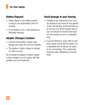 Page 8686
Battery Disposal
yPlease dispose of your battery properly 
or bring to your local wireless carrier for 
recycling.
yDo not dispose in fire or with hazardous or 
flammable materials.
Adapter (Charger) Cautions
yUsing the wrong battery charger could 
damage your phone and void your warranty.
yThe adapter or battery charger is intended 
for indoor use only.
Do not expose the adapter or battery charger 
to direct sunlight or use it in places with high 
humidity, such as the bathroom.
Avoid...