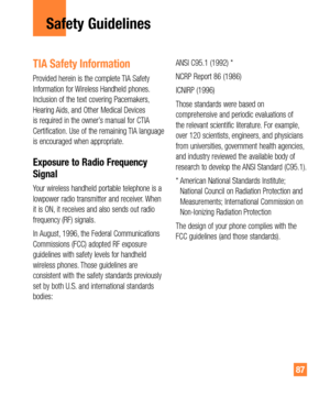 Page 8787
Safety Guidelines
TIA Safety Information
Provided herein is the complete TIA Safety 
Information for Wireless Handheld phones. 
Inclusion of the text covering Pacemakers, 
Hearing Aids, and Other Medical Devices 
is required in the owner’s manual for CTIA 
Certification. Use of the remaining TIA language 
is encouraged when appropriate.
Exposure to Radio Frequency 
Signal
Your wireless handheld portable telephone is a 
lowpower radio transmitter and receiver. When 
it is ON, it receives and also sends...