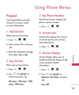 Page 19Using Phone Menus
19
Prepaid
Prepaid
The Prepaid Menu provides
shortcuts to access useful
account information. 
1. Add Airtime
Allows you to add airtime.
1.Press , , .
2. Enter airtime PIN. and press
.
3. Read the displayed message,
then select 
Ye sor No.
2. Buy Airtime
Allows you to buy airtime.
1. Press , , .
2.Use to highlight an
airtime and press .
60 mins./ 120 mins./ 200
mins./ 450 mins.
3. My Phone Number
My Phone Number displays the
phones phone number.
1. Press , , .
4. Airtime Info
Airtime...