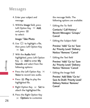 Page 26Messages
26
Messages
4. Enter your subject and
message.
5. Withthe 
Imagefield, press
Left Option Key 
Add,
and press 
to select:
Image/ Take Photo
6.Use  to highlight a file,
then press Left Option Key
Set.
7. With the 
Audiofield
highlighted, press Left OptionKey 
Addto enter My
Soundsand select from the
following options:
Press the Left Option Key Voiceto record new audio.
Press Playto play the
highlighted file.
Right Option Key Setto
attach the highlighted file.
8.Press the Right Option Key
Optionsto...
