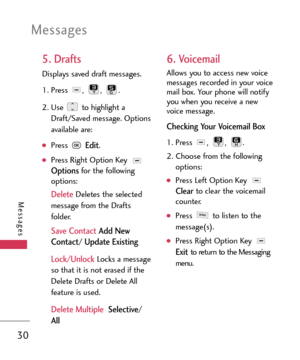 Page 30Messages
30
Messages
5. Drafts
Displays saved draft messages.
1. Press , , .
2. Use  to highlight a
Draft/Saved message. Options
available are:
Press Edit.
Press Right Option Key Optionsfor the following
options:
DeleteDeletes the selected
message from the Drafts
folder.
Save ContactAdd New
Contact
/ Update Existing
Lock/Unlock 
Locks a message
so that it is not erased if the
Delete Drafts or Delete All
feature is used. 
Delete Multiple Selective/
All
6. Voicemail
Allows you to access new voice
messages...