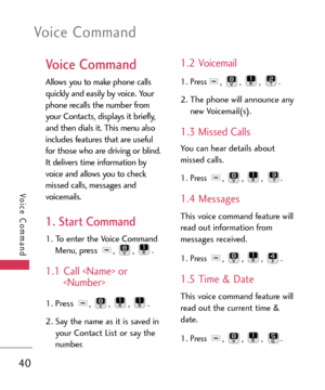 Page 40Voice Command
40
Voice Command
Voice Command
Allows you to make phone calls
quickly and easily by voice. Your
phone recalls the number from
your Contacts, displays it briefly,
and then dials it. This menu also
includes features that are useful
for those who are driving or blind.
It delivers time information by
voice and allows you to check
missed calls, messages and
voicemails.
1. Start Command
1.To enter the Voice Command
Menu, press , , .
1.1 Call  or

1. Press , , , .
2. Say the name as it is saved...