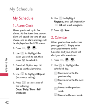 Page 42My Schedule
42
My Schedule
My Schedule
1. Alarm Clock
Allows you to set up to five
alarms. At the alarm time, any set
alarm will sound the tone of your
choice, and an alarm message will
be displayed on the LCD screen.
1. Press , , .
2. Use  to highlight the
alarm you wish to set, then
press  to select it.
3.Press Left Option Key 
Setto set the alarm time.
4.Use to highlight 
Repeat
(recurrence setting).
5. Press  to select one of
the following.
Once/ Daily/ Mon Fri/
Weekends
6. Use to highlight...