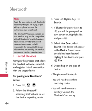 Page 44Bluetooth
44
Bluetooth
1. Paired Devices
Pairing is the process that allows
the handset to locate, establish
and register 1to1 connection
with the target device.
For pairing new Bluetooth®
device
1.Press , , .
2.Follow the Bluetooth®
accessory instructions to set
the device to pairing mode.3. Press Left Option Key 
Search.
4. If Bluetooth
®power is set to
off, you will be prompted to
turn power on. Highlight 
Yes
and press .
5. Select 
New Search/Last
Search
. The device will appear
in the 
Device...