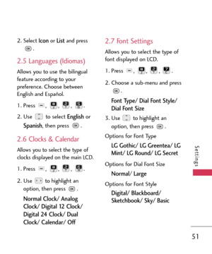 Page 5151
Settings
2.Select Iconor Listand press
.
2.5 Languages (Idiomas)
Allows you to use the bilingual
feature according to your
preference. Choose between
English and Español.
1.Press , , , .
2.Use to select 
Englishor
Spanish, then press  .
2.6 Clocks & Calendar
Allows you to select the type of
clocks displayed on the main LCD.
1. Press , , , .
2. Use to highlight an
option, then press .
Normal Clock/ Analog
Clock/ Digital 12 Clock/
Digital 24 Clock/ Dual
Clock/ Calendar/ Off 
2.7 Font Settings
Allows you...