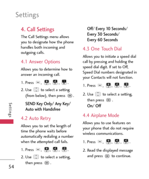 Page 54Settings
54
Settings
4. Call Settings
The Call Settings menu allows
you to designate how the phone
handles both incoming and
outgoing calls.
4.1 Answer Options
Allows you to determine how to
answer an incoming call.
1.Press , , , .
2. Use  to select a setting
(from below), then press  .
SEND Key Only/ Any Key/
Auto with Handsfree
4.2 Auto Retry
Allows you to set the length of
time the phone waits before
automatically redialing a number
when the attempted call fails.
1. Press , , , .
2. Use  to select a...