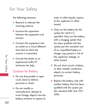 Page 62For Your Safety
62
For Your Safety
the following measures:
Reorient or relocate the
receiving antenna.
Increase the separation
between the equipment and
receiver.
Connect the equipment into
an outlet on a circuit different
from that to which the
receiver is connected.
Consult the dealer or an
experienced radio/TV
technician for help.
Cautions for Battery
Do not disassemble or open
crush, bend or deform,
puncture or shred.
Do not modify or
remanufacture, attempt to
insert foreign objects into the
battery,...