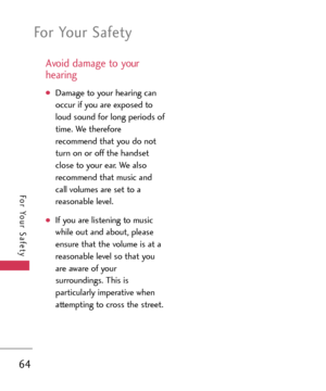 Page 64For Your Safety
64
For Your Safety
Avoid damage to your
hearing
Damage to your hearing can
occur if you are exposed to
loud sound for long periods of
time. We therefore
recommend that you do not
turn on or off the handset
close to your ear. We also
recommend that music and
call volumes are set to a
reasonable level.
If you are listening to music
while out and about, please
ensure that the volume is at a
reasonable level so that you
are aware of your
surroundings. This is
particularly imperative when...