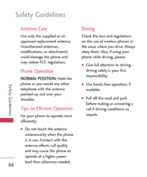 Page 66Safety Guidelines
66
Safety Guidelines
Antenna Care
Use only the supplied or an
approved replacement antenna.
Unauthorized antennas,
modifications, or attachments
could damage the phone and
may violate FCC regulations.
Phone Operation
NORMAL POSITION:Hold the
phone as you would any othertelephone with the antenna
pointed up and over your
shoulder.
Tips on Efficient Operation
For your phone to operate most
efficiently:
Do not touch the antenna
unnecessarily when the phone
is in use. Contact with the...