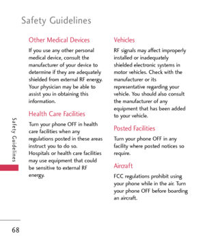 Page 68Safety Guidelines
68
Safety Guidelines
Other Medical Devices
If you use any other personal
medical device, consult the
manufacturer of your device to
determine if they are adequately
shielded from external RF energy.
Your physician may be able to
assist you in obtaining this
information.
Health Care Facilities
Turn your phone OFF in health
care facilities when any
regulations posted in these areas
instruct you to do so.
Hospitals or health care facilities
may use equipment that could
be sensitive to...