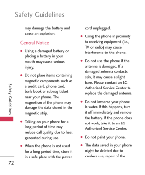 Page 72Safety Guidelines
72
Safety Guidelines
may damage the battery and
cause an explosion. 
General Notice 
Using a damaged battery or
placing a battery in your
mouth may cause serious
injury. 
Do not place items containing
magnetic components such as
a credit card, phone card,
bank book or subway ticket
near your phone. The
magnetism of the phone may
damage the data stored in the
magnetic strip. 
Talking on your phone for a
long period of time mayreduce call quality due to heat
generated during use. 
When...