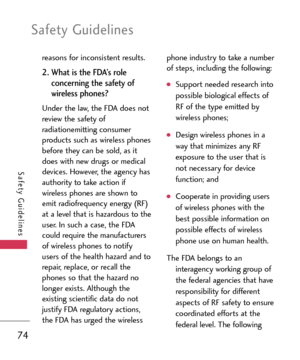 Page 74Safety Guidelines
74
Safety Guidelines
reasons for inconsistent results.  
2. What is the FDA’s role
concerning the safety of
wireless phones? 
Under the law, the FDA does not
review the safety of
radiationemitting consumer
products such as wireless phones
before they can be sold, as it
does with new drugs or medical
devices. However, the agency has
authority to take action if
wireless phones are shown to
emit radiofrequency energy (RF)at a level that is hazardous to the
user. In such a case, the FDA...