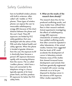 Page 76Safety Guidelines
76
Safety Guidelines
here to handheld wireless phones
with builtin antennas, often
called ‘cell’, ‘mobile’, or ‘PCS’
phones. These types of wireless
phones can expose the user to
measurable radiofrequency
energy (RF) because of the short
distance between the phone and
the user’s head. These RF
exposures are limited by FCC
safety guidelines that were
developed with the advice of the
FDA and other federal health and
safety agencies. When the phone
is located at greater distances
from the...