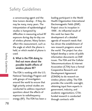 Page 78Safety Guidelines
78
Safety Guidelines
a cancercausing agent and the
time tumors develop  if they do
may be many, many years. The
interpretation of epidemiological
studies is hampered by
difficulties in measuring actual RF
exposure during daytoday use
of wireless phones. Many factors
affect this measurement, such as
the angle at which the phone is
held, or which model of phone is
used. 
6. What is the FDA doing to
find out more about the
possible health effects of
wireless phone RF? 
The FDA is working...