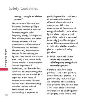 Page 80Safety Guidelines
80
Safety Guidelines
energy coming from wireless
phones? 
The Institute of Electrical and
Electronic Engineers (IEEE) is
developing a technical standard
for measuring the radio
frequency energy (RF) exposure
from wireless phones and other
wireless handsets with the
participation and leadership of
FDA scientists and engineers.
The standard, ‘Recommended
Practice for Determining the
Spatial Peak Specific Absorption
Rate (SAR) in the Human Body
Due to Wireless Communications
Devices:...