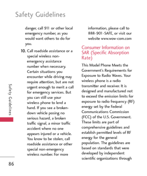 Page 86Safety Guidelines
86
Safety Guidelines
danger, call 911 or other local
emergency number, as you
would want others to do for
you. 
10 .Call roadside assistance or a
special wireless non
emergency assistancenumber when necessary.
Certain situations you
encounter while driving may
require attention, but are not
urgent enough to merit a call
for emergency services. But
you can still use your
wireless phone to lend a
hand. If you see a broken
down vehicle posing no
serious hazard, a broken
traffic signal, a...