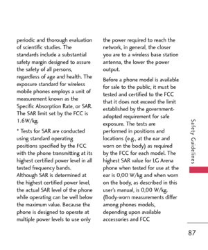 Page 8787
Safety Guidelines
periodic and thorough evaluation
of scientific studies. The
standards include a substantial
safety margin designed to assure
the safety of all persons,
regardless of age and health. The
exposure standard for wireless
mobile phones employs a unit of
measurement known as the
Specific Absorption Rate, or SAR.
The SAR limit set by the FCC is
1.6W/kg. 
* Tests for SAR are conducted
using standard operating
positions specified by the FCC
with the phone transmitting at its
highest certified...