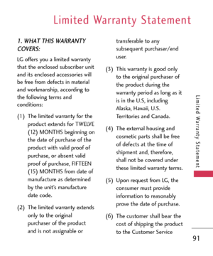 Page 91Limited Warranty Statement
91
Limited Warranty Statement
1. WHAT THIS WARRANTY
COVERS:
LG offers you a limited warranty
that the enclosed subscriber unit
and its enclosed accessories will
be free from defects in material
and workmanship, according to
the following terms and
conditions:
(1) The limited warranty for the
product extends for TWELVE
(12) MONTHS beginning on
the date of purchase of the
product with valid proof of
purchase, or absent valid
proof of purchase, FIFTEEN
(15) MONTHS from date of...