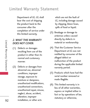 Page 92Department of LG. LG shall
bear the cost of shipping
the product back to the
consumer after the
completion of service under
this limited warranty.
2. WHAT THIS WARRANTY
DOES NOT COVER:
(1) Defects or damages
resulting from use of the
product in other than its
normal and customary
manner.
(2)
Defects or damages from
abnormal use, abnormal
conditions, improper
storage, exposure to
moisture or dampness,
unauthorized modifications,
unauthorized connections,
unauthorized repair, misuse,
neglect, abuse,...