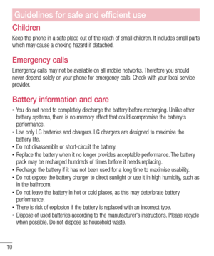 Page 1210
Guidelines for safe and efficient use
Children
Keep the phone in a safe place out of the reach of small children. It includes small parts 
which may cause a choking hazard if detached.
Emergency calls
Emergency calls may not be available on all mobile networks. Therefore you should 
never depend solely on your phone for emergency calls. Check with your local service 
provider.
Battery information and care
•	You do not need to completely discharge the battery before recharging. Unlike other 
battery...