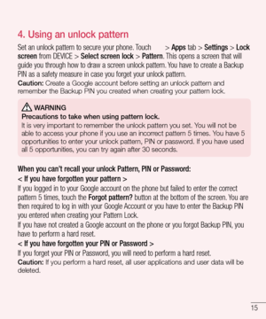 Page 1715
4. Using an unlock pattern
Set an unlock pattern to secure your phone. Touch  > Apps tab > Settings > Lock 
screen from DEVICE > Select screen lock > Pattern. This opens a screen that will 
guide you through how to draw a screen unlock pattern. You have to create a Backup 
PIN as a safety measure in case you forget your unlock pattern.
Caution: Create a Google account before setting an unlock pattern and 
remember the Backup PIN you created when creating your pattern lock.
 WARNING
Precautions to take...