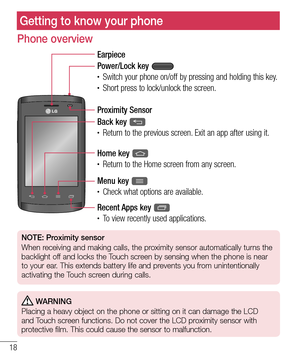 Page 2018
Phone overview
Earpiece
Proximity Sensor
Home key 
•	Return to the Home screen from any screen.
Back key 
•	Return to the previous screen. Exit an app after using it.
Power/Lock key 
•	Switch your phone on/off by pressing and holding this key.•	Short press to lock/unlock the screen.
Menu key 
•	Check what options are available.
Recent Apps key 
•	To view recently used applications. 
NOTE: Proximity sensor
When receiving and making calls, the proximity sensor automatically turns the 
backlight off and...