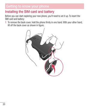 Page 2220
Installing the SIM card and battery
Before you can start exploring your new phone, you'll need to set it up. To insert the 
SIM card and battery:
1  To remove the back cover, hold the phone firmly in one hand. With your other hand, 
lift off the back cover as shown in figure.
Getting to know your phone  