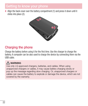 Page 2422
Getting to know your phone
4  Align the back cover over the battery compartment (1) and press it down until it 
clicks into place (2).
Charging the phone
Charge the battery before using it for the first time. Use the charger to charge the 
battery. A computer can be also used to charge the device by connecting them via the 
USB cable.
 WARNING
Use only LG-approved chargers, batteries, and cables. When using 
unapproved chargers or cables, it may cause battery charging slowly or 
pop up the message...