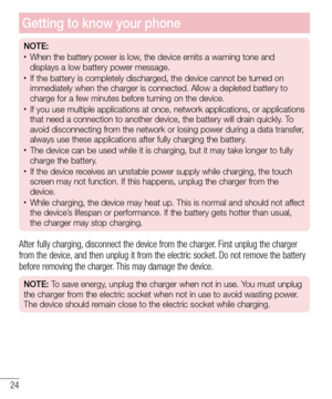 Page 2624
Getting to know your phone
NOTE:•	When the battery power is low, the device emits a warning tone and 
displays a low battery power message.
•	If the battery is completely discharged, the device cannot be turned on 
immediately when the charger is connected. Allow a depleted battery to 
charge for a few minutes before turning on the device.
•	If you use multiple applications at once, network applications, or appli\
cations 
that need a connection to another device, the battery will drain quickly\
. To...