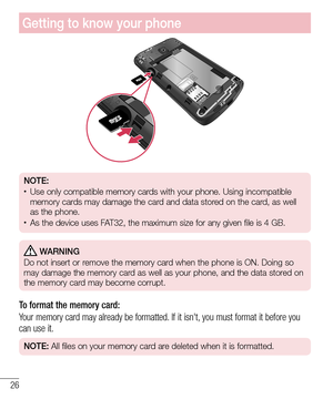 Page 2826
Getting to know your phone
NOTE:•	Use only compatible memory cards with your phone. Using incompatible 
memory cards may damage the card and data stored on the card, as well 
as the phone. 
•	As the device uses FAT32, the maximum size for any given file is 4 GB.
 WARNING
Do not insert or remove the memory card when the phone is ON. Doing so 
may damage the memory card as well as your phone, and the data stored on 
the memory card may become corrupt.
To format the memory card: 
Your memory card may...