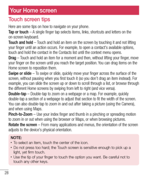 Page 3028
Your Home screen
Touch screen tips
Here are some tips on how to navigate on your phone.
Tap or touch – A single finger tap selects items, links, shortcuts and letters on the 
on-screen keyboard.
Touch and hold – Touch and hold an item on the screen by touching it and not lifting 
your finger until an action occurs. For example, to open a contact's available options, 
touch and hold the contact in the Contacts list until the context menu o\
pens.
Drag – Touch and hold an item for a moment and then,...