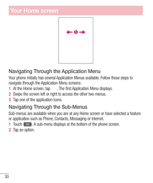 Page 3230
Navigating Through the Application Menu
Your phone initially has several Application Menus available. Follow these steps to 
navigate through the Application Menu screens:
1  At the Home screen, tap . The first Application Menu displays.
2  Swipe the screen left or right to access the other two menus.
3  Tap one of the application icons.
Navigating Through the Sub-Menus
Sub-menus are available when you are at any Home screen or have selected a feature 
or application such as Phone, Contacts, Messaging...