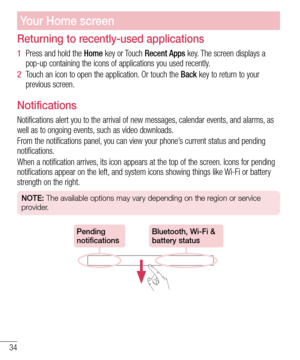 Page 3634
Your Home screen
Returning to recently-used applications
1  Press and hold the Home key or Touch Recent Apps key. The screen displays a 
pop-up containing the icons of applications you used recently.
2  Touch an icon to open the application. Or touch the Back key to return to your 
previous screen.
Notifications
Notifications alert you to the arrival of new messages, calendar events, and alarms, as 
well as to ongoing events, such as video downloads.
From the notifications panel, you can view your...